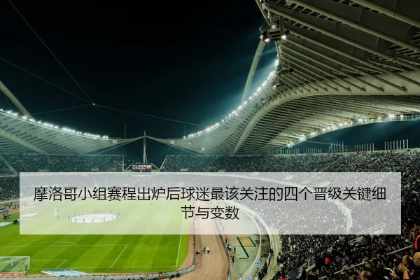 摩洛哥小组赛程出炉后球迷最该关注的四个晋级关键细节与变数